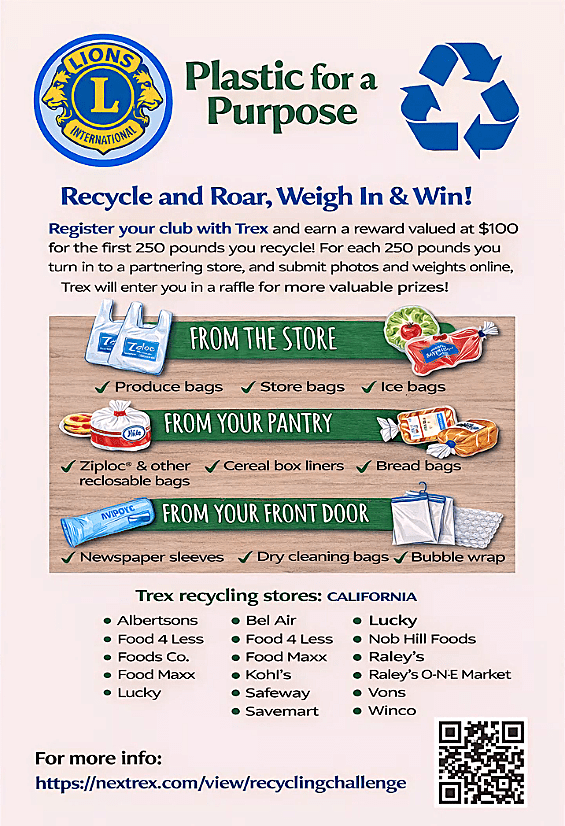 A recycling-promotion flyer for Lions with Trex called “Plastic for a Purpose,” with a large blue recycling symbol on the top right and the Lions logo on the top left.

Main text:
Plastic for a Purpose
Recycle and Roar, Weigh In & Win!
Register your club with Trex and earn a reward valued at $100 for the first 250 pounds you recycle! For each 250 pounds you turn in to a partnering store, and submit photos and weights online, Trex will enter you in a raffle for more valuable prizes!

It then shows examples of acceptable plastics in three sections with illustrations:

FROM THE STORE
Produce bags
Store bags
Ice bags

FROM YOUR PANTRY
Ziploc® & other reclosable bags
Cereal box liners
Bread bags
FROM YOUR FRONT DOOR
Newspaper sleeves
Dry cleaning bags
Bubble wrap
Trex recycling stores: CALIFORNIA
Albertsons
Bel Air
Food 4 Less
Foods Co.
Food Maxx
Kohl’s
Lucky
Nob Hill Foods
Raley’s
Raley’s O-N-E Market
Ralphs
Safeway
Savemart
Sprouts Farmers Market
Vons
Winco